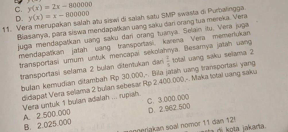 C. y(x)=2x-800000 y
D. y(x)=x-800000
11. Vera merupakan salah atu siswi di salah satu SMP swasta di Purbalingga.
Biasanya, para siswa mendapatkan uang saku dari orang tua mereka. Vera
juga mendapatkan uang saku dari orang tuanya. Selain itu, Vera juga
mendapatkan jatah uang transportasi, karena Vera memerlukan
transportasi umum untuk mencapai sekolahnya. Besarnya jatah uang
transportasi selama 2 bulan ditentukan dari  2/5  total uang saku selama 2
bulan kemudian ditambah Rp 30.000,-. Bila jatah uang transportasi yang
didapat Vera selama 2 bulan sebesar Rp 2.400.000,-. Maka total uang saku
C. 3.000.000
Vera untuk 1 bulan adalah ... rupiah.
A. 2.500.000
B. 2.025.000 D. 2.962.500
ngeriakan soal nomor 11 dan 12!
cta i ota jakarta.