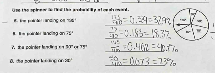 Use the spinner to find the probability of each event.
_
_
5. the pointer landing on 135°
6. the pointer landing on 75°
_
_
7. the pointer landing on 90° or 75°
_
8. the pointer landing on 30°