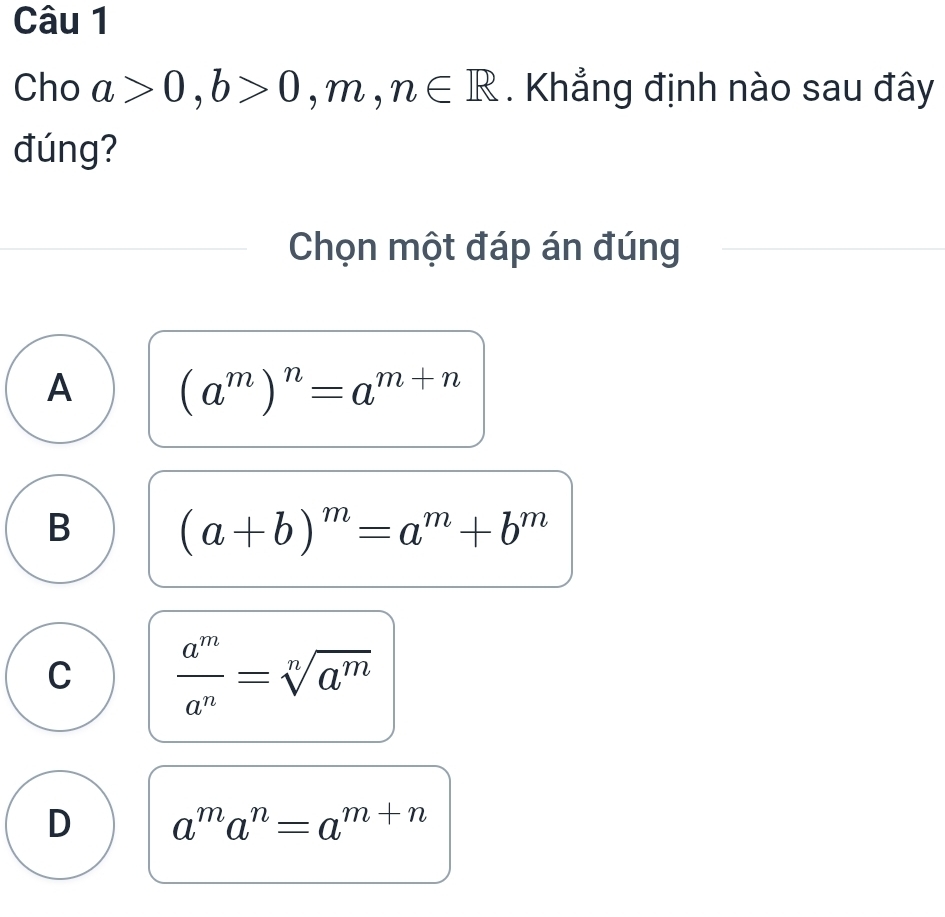 Cho a>0, b>0,m,n∈ R. Khẳng định nào sau đây
đúng?
Chọn một đáp án đúng
A (a^m)^n=a^(m+n)
B (a+b)^m=a^m+b^m
C  a^m/a^n =sqrt[n](a^m)
D a^ma^n=a^(m+n)