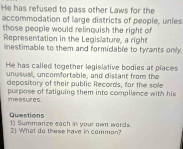He has refused to pass other Laws for the 
accommodation of large districts of people, unles 
those people would relinquish the right of 
Representation in the Legislature, a right 
inestimable to them and formidable to tyrants only. 
He has called together legislative bodies at places 
unusual, uncomfortable, and distant from the 
depository of their public Records, for the sole 
purpose of fatiguing them into compliance with his 
measures. 
Questions 
1) Summarize each in your own words. 
2) What do these have in common?