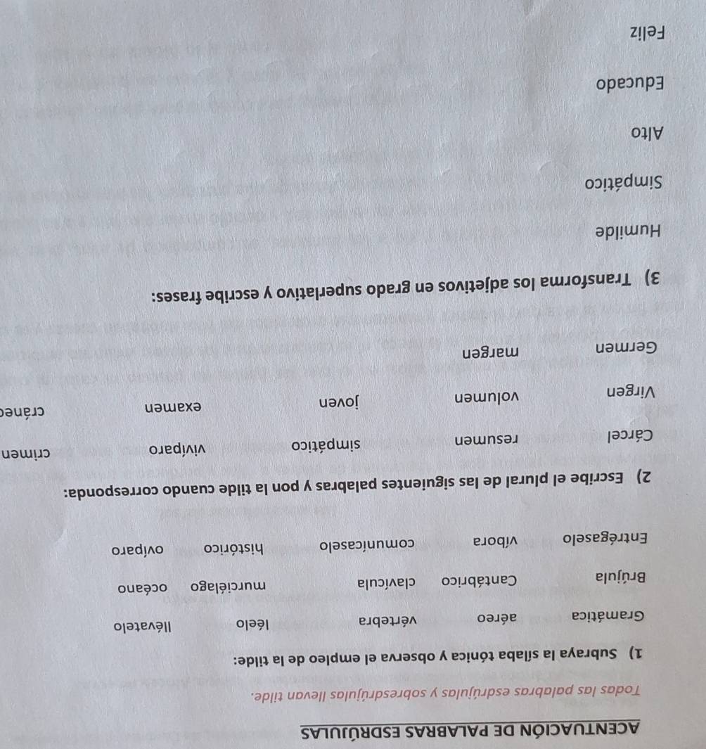 ACENTUACIÓN DE PALABRAS ESDRÚJULAS 
Todas las palabras esdrújulas y sobresdrújulas llevan tilde. 
1) Subraya la sílaba tónica y observa el empleo de la tilde: 
Gramática aéreo vértebra léelo llévatelo 
Brújula Cantábrico clavícula murciélago océano 
Entrégaselo víbora comunícaselo histórico ovíparo 
2) Escribe el plural de las siguientes palabras y pon la tilde cuando corresponda: 
Cárcel resumen simpático vivíparo crimen 
Virgen volumen joven examen cránec 
Germen margen 
3) Transforma los adjetivos en grado superlativo y escribe frases: 
Humilde 
Simpático 
Alto 
Educado 
Feliz