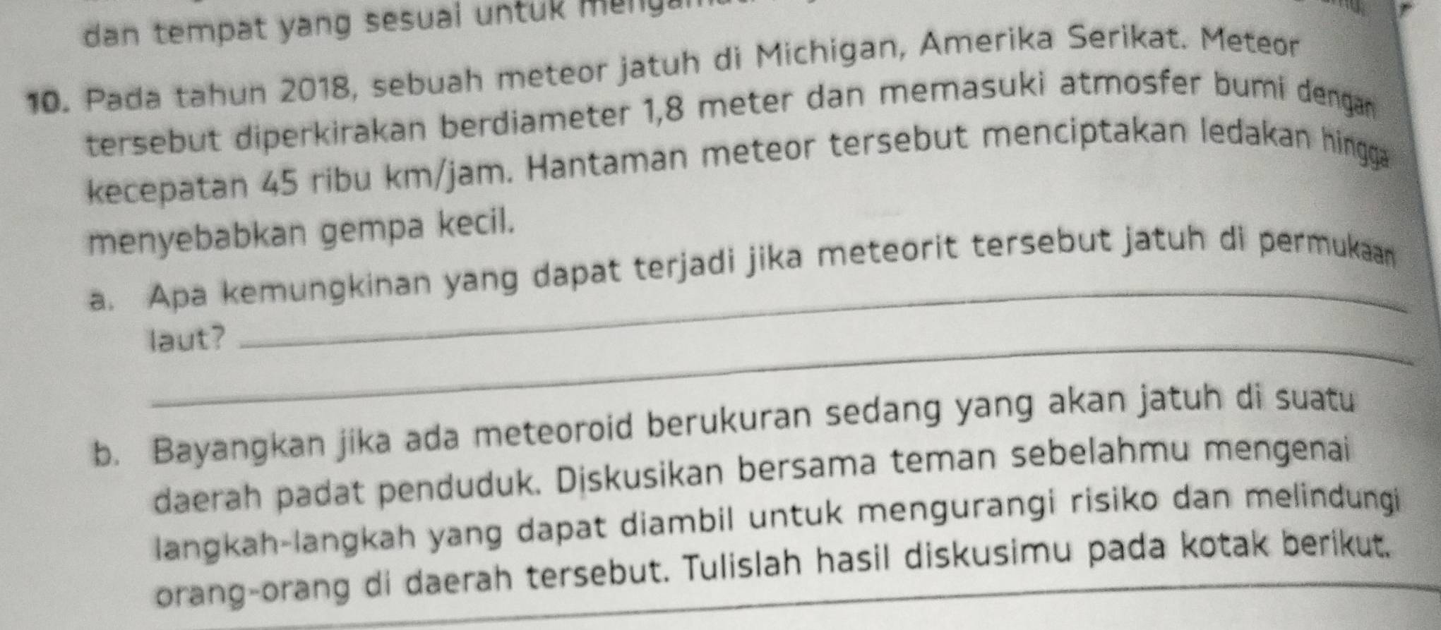 dan tempat yang sesual untuk me 
10. Pada tahun 2018, sebuah meteor jatuh di Michigan, Amerika Serikat. Meteor 
tersebut diperkirakan berdiameter 1,8 meter dan memasuki atmosfer bumi dengan 
kecepatan 45 ribu km/jam. Hantaman meteor tersebut menciptakan ledakan hingga 
menyebabkan gempa kecil. 
_ 
a. Apa kemungkinan yang dapat terjadi jika meteorit tersebut jatuh di permukaan 
laut? 
b. Bayangkan jika ada meteoroid berukuran sedang yang akan jatuh di suatu 
daerah padat penduduk. Diskusikan bersama teman sebelahmu mengenai 
langkah-langkah yang dapat diambil untuk mengurangi risiko dan melindungi 
orang-orang di daerah tersebut. Tulislah hasil diskusimu pada kotak berikut.