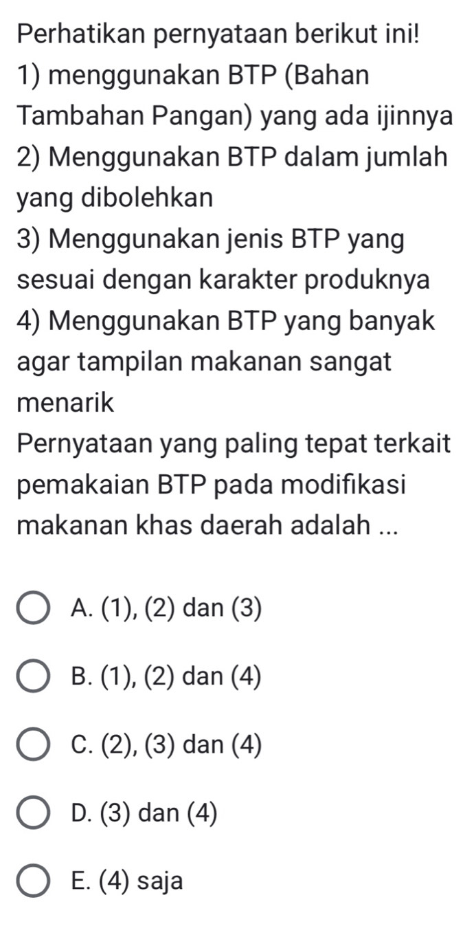 Perhatikan pernyataan berikut ini!
1) menggunakan BTP (Bahan
Tambahan Pangan) yang ada ijinnya
2) Menggunakan BTP dalam jumlah
yang dibolehkan
3) Menggunakan jenis BTP yang
sesuai dengan karakter produknya
4) Menggunakan BTP yang banyak
agar tampilan makanan sangat
menarik
Pernyataan yang paling tepat terkait
pemakaian BTP pada modifikasi
makanan khas daerah adalah ...
A. (1), (2) dan (3)
B. (1), (2) dan (4)
C. (2), (3) dan (4)
D. (3) dan (4)
E. (4) saja