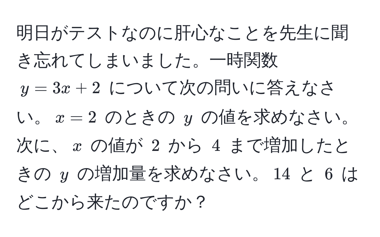 明日がテストなのに肝心なことを先生に聞き忘れてしまいました。一時関数 $y = 3x + 2$ について次の問いに答えなさい。$x = 2$ のときの $y$ の値を求めなさい。次に、$x$ の値が $2$ から $4$ まで増加したときの $y$ の増加量を求めなさい。$14$ と $6$ はどこから来たのですか？