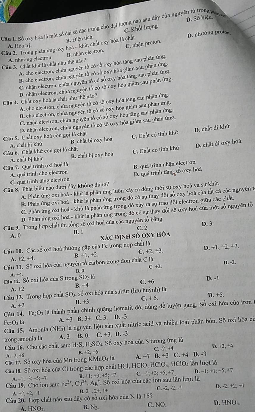 D. Số hiệu.
Câu 1. Số oxy hóa là một số đại số đặc trưng cho đại lượng nào sau đây của nguyên tử trong vian tn
B. Điện tích. C. Khối lượng
Câu 2. Trong phản ứng oxy hóa - khử, chất oxy hóa là chất D. nhường proton
A. Hóa trj.
B. nhận electron. C. nhận proton.
A. nhường electron
Câu 3. Chất khử là chất như thế nào?
A. cho electron, chứa nguyên tố có số oxy hóa tăng sau phản ứng.
B. cho electron, chứa nguyên tố có số oxy hóa giảm sau phản ứng.
C. nhận electron, chứa nguyên tố có số oxy hóa tăng sau phản ứng.
D. nhận electron, chứa nguyên tố có số oxy hóa giảm sau phản ứng.
Câu 4. Chất oxy hoá là chất như thế nào?
A. cho electron, chứa nguyên tố có số oxy hóa tăng sau phản ứng.
B. cho electron, chứa nguyên tố có số oxy hóa giảm sau phản ứng.
C. nhận electron, chứa nguyên tố có số oxy hóa tăng sau phản ứng.
D. nhận electron, chứa nguyên tố có số oxy hóa giảm sau phản ứng.
Câu 5. Chất oxy hoá còn gọi là chất
A. chất bị khử B. chất bị oxy hoá C. Chất có tính khử D. chất đi khừ
A. chất bị khử B. chất bị oxy hoá C. Chất có tính khử D. chất đi oxy hoá
Câu 6. Chất khử còn gọi là chất
Câu 7. Quá trình oxi hoá là
A. quá trình cho electron B. quá trình nhận electron
C. quá trình tăng electron D. quá trình tăng số oxy hoá
Câu 8. Phát biểu nào dưới dây không đúng?
A. Phản ứng oxi hoá - khử là phản ứng luôn xảy ra đồng thời sự oxy hoá và sự khử.
B. Phản ứng oxi hoá - khử là phản ứng trong đó có sự thay đổi số oxy hoá của tất cả các nguyên t
C. Phản ứng oxi hoá - khử là phản ứng trong đó xảy ra sự trao đồi electron giữa các chất.
D. Phản ứng oxi hoá - khử là phản ứng trong đó có sự thay đổi số oxy hoá của một số nguyên tố
Câu 9. Trong hợp chất thì tổng số oxi hoá của các nguyên tố bằng D. 3
C. 2
B. 1
A. 0
xác định só oxy hóa
Câu 10. Các số oxi hoá thường gặp của Fe trong hợp chất là
A. +2,+4. B. +1, +2. C. +2, +3. D. +1, +2, +3.
Câu 11. Số oxi hóa của nguyên tố carbon trong đơn chất C là
A. +4. B. 0. C. +2. D. -2.
Câu 12. Số oxi hóa của S trong SO_21 a
B. +4 C. +6
D. -1
A. +2
Câu 13. Trong hợp chất SO_3, số oxi hóa của sulfur (lưu huỳnh) là
B. +3. C. + 5.
A. +2 D. +6.
Câu 14. Fe_2O_3 là thành phần chính quặng hematit đỏ, dùng để luyện gang. Số oxi hóa của iron ở
Fe_2O_3 à B. 3+. C. 3. D. -3.
A. +3
Câu 15. Amonia (NH_3) là là nguyên liệu sản xuất nitric acid và nhiều loại phân bón. Số oxi hóa cử
trong amonia là A. 3 B. 0. C. +3. D. -3.
Câu 16. Cho các chất sau: H_2S,H_2SO_4.. Số oxy hoá của S tương ứng là
A. -2,+6 B. +2 +6 C. -2, +4 D. +2,+4
Câu 17. Số oxy hóa của Mn trong KMnO_4la A.+7 B. +3 C. +4 D. -3
Câu 18. Số oxi hóa của Cl trong các hợp chất HCl, HClO, HClO_3,HClO_4 lần lượt là
A. -1;-3;-5;-7
B.+1;+3;+5;+7 C. -1;+3;+5;+7 D. -1;+1;+5;+7
Câu 19. Cho ion sau: Fe^(2+),Cu^(2+),Ag^+ *. Số oxi hóa của các ion sau lần lượt là
+2,+2,+1 C. -2, -2, -1 D. -2,+2,+1
B. 2+,2+,1+
Câu 20. Hợp chất nào sau đây có số oxi hóa của Nla+5 2
A. HNO_2. B. N_2. C. NO. D. HNO_3.