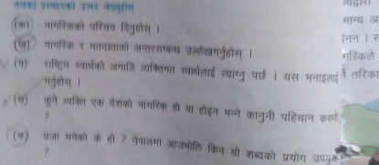 तलका प्रश्वहयको उलर लेखवहोीस 
(क) नागरिकको परिवय विजुहोस् । नन । र मान्य अ 
(ख) नागरिक र मतदाताको अन्तरसम्बन्य उल्लेखगनूहोस् मरिकले 
(१) शष्ट्रि सार्थको अगाडि व्यक्तिगत स्वार्थलाई त्याग्नु पर्छ । यस भनाइलई म तरिका 
गनुहोस् । 
(ध) कने व्यक्ति एक वेशको नागरिक हो या होइन भन्ने कानुनी पहिचान कसर 
7 
(ड) प्रजा मनेकों के हो ? नेपालमा आजभोलि किन यो शब्दको प्रयोग उपयूके 
7