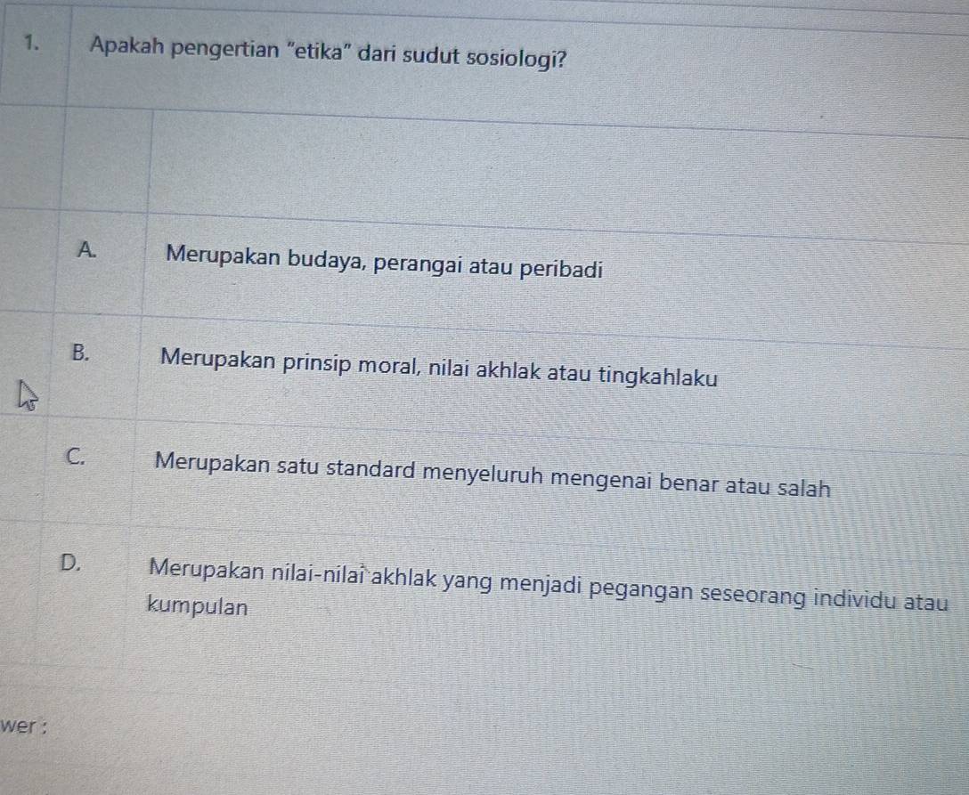 Apakah pengertian “etika” dari sudut sosiologi?
A. Merupakan budaya, perangai atau peribadi
B. Merupakan prinsip moral, nilai akhlak atau tingkahlaku
C. Merupakan satu standard menyeluruh mengenai benar atau salah
D. Merupakan nilai-nilai akhlak yang menjadi pegangan seseorang individu atau
kumpulan
wer :