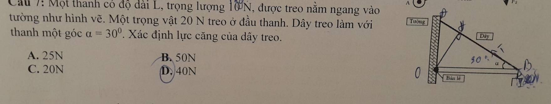 Cầu 7: Một thanh có độ dài L, trọng lượng 10N, được treo nằm ngang vào
tường như hình vẽ. Một trọng vật 20 N treo ở đầu thanh. Dây treo làm với
thanh một góc alpha =30°. Xác định lực căng của dây treo.
A. 25N B. 50N
C. 20N D. 40N