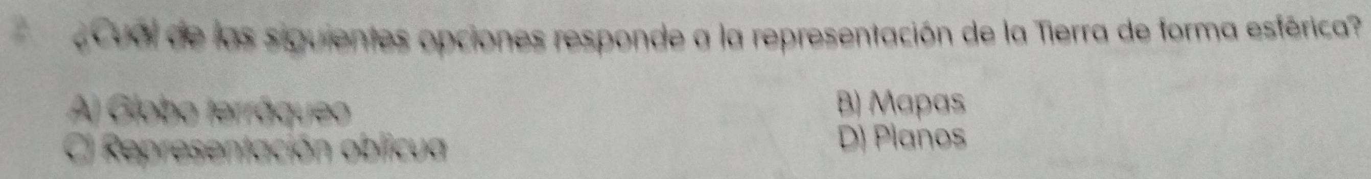 ¿Cual de las siguientes opciones responde a la representación de la Tierra de forma esférica
A) Globo terráqueo
B) Mapas
C) Representación oblicua
D) Planos