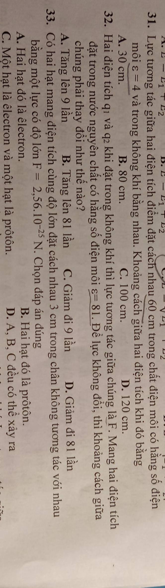 E-E_1+E_2
D. E-E_1+E_2
31. Lực tương tác giữa hai điện tích điểm đặt cách nhau 60 cm trong chất điện môi có hằng số điện
môi varepsilon =4 và trong không khí bằng nhau. Khoảng cách giữa hai điện tích khi đó bằng
A. 30 cm. B. 80 cm. C. 100 cm.
D. 120 cm.
32. Hai điện tích q1 và q₂ khi đặt trong không khí thì lực tương tác giữa chúng là F. Mang hai điện tích
đặt trong nước nguyên chất có hằng số điện môi varepsilon =81. Để lực không đồi, thì khoảng cách giữa
chúng phải thay đổi như thế nào?
A. Tăng lên 9 lần B. Tăng lên 81 lần C. Giảm đi 9 lần D. Giảm đi 81 lần
33. Có hai hạt mang điện tích cùng độ lớn đặt cách nhau 3 cm trong chân không tương tác với nhau
bằng một lực có độ lớn F=2,56.10^(-25)N. Chọn đáp án đúng
A. Hai hạt đó là êlectron. B. Hai hạt đó là prôtôn.
C. Một hạt là êlectron và một hạt là prôtôn. D. A, B, C đều có thể xảy ra