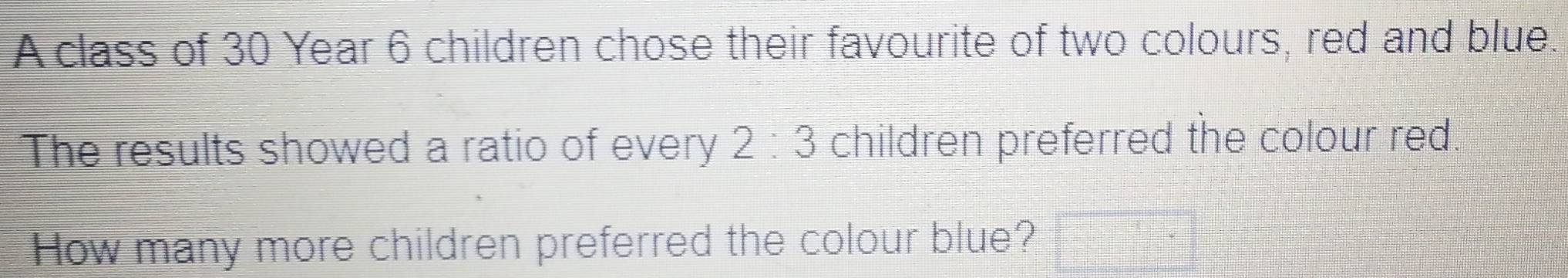 A class of 30 Year 6 children chose their favourite of two colours, red and blue. 
The results showed a ratio of every 2:3 children preferred the colour red 
How many more children preferred the colour blue?