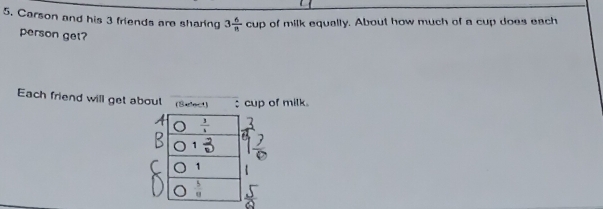 Carson and his 3 friends are sharing 3 6/n cup of milk equally. About how much of a cup does each 
person get? 
Each friend will get about (Belect) : cup of milk. 
1