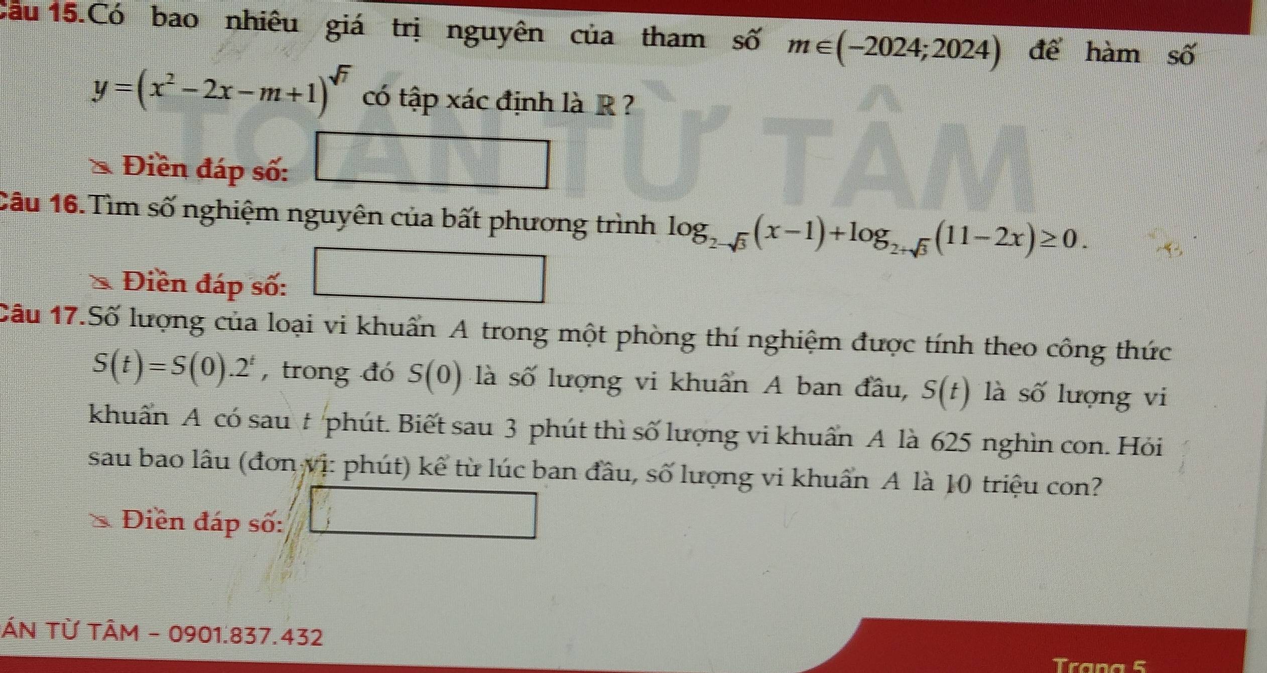 Cầu 15.Có bao nhiêu giá trị nguyên của tham số m∈ (-2024;2024) để hàm số
y=(x^2-2x-m+1)^sqrt(7) có tập xác định là R ? 
Điền đáp số: 
Câu 16.Tìm số nghiệm nguyên của bất phương trình log _2-sqrt(3)(x-1)+log _2+sqrt(3)(11-2x)≥ 0. 
Điền đáp số: 
Câu 17.Số lượng của loại vi khuẩn A trong một phòng thí nghiệm được tính theo công thức
S(t)=S(0).2^t , trong đó S(0) là số lượng vi khuẩn A ban đầu, S(t) là số lượng vi 
khuẩn A có sau # phút. Biết sau 3 phút thì số lượng vi khuẩn A là 625 nghìn con. Hỏi 
sau bao lâu (đơn vị: phút) kể từ lúc ban đầu, số lượng vi khuẩn A là 10 triệu con? 
Điền đáp số: 
ÁN Từ TÂM - 0901.837.432
Trana 5