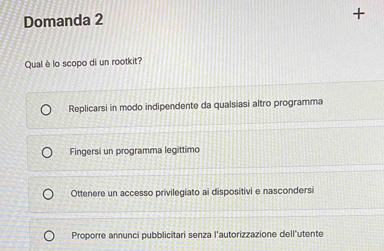 Domanda 2
+
Qual è lo scopo di un rootkit?
Replicarsi in modo indipendente da qualsiasi altro programma
Fingersi un programma legittimo
Ottenere un accesso privilegiato ai dispositivi e nascondersi
Proporre annunci pubblicitari senza l'autorizzazione dell'utente