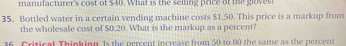 manufacturer's cost of $40. What is the selling price of the gloves? 
35. Bottled water in a certain vending machine costs $1.50. This price is a markup from 
the wholesale cost of $0.20. What is the markup as a percent? 
36 Critical Thinking. Is the percent increase from 50 to 80 the same as the percent