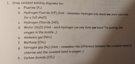 Draw covalent bonding diagrams for: 
a Fluorine (F_2)
b. Hydrogen fluoride (HF) (hint - remember Hydrogen only needs one more electron 
for a full shell!) 
c. Hydrogen Chloride (HCl) 
d. Water (H_2O) (Hint - each hydrogen can only form one bond! Try putting the 
oxygen in the middle_) 
e. Ammonia gas (NH₃) 
f. Methane (CH₄) 
g. Nitrogen gas (N₂) (Hint - remember the difference between the covalent bond in 
chlorine and the covalent bond in oxygen...) 
h. Carbon dioxide (CO_2)