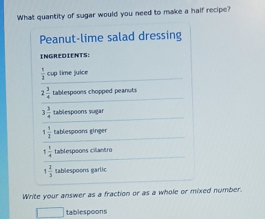 What quantity of sugar would you need to make a half recipe? 
Peanut-lime salad dressing 
INGREDIENTS:
 1/2  cup lime juice
2 3/4  tablespoons chopped peanuts
3 3/4  tablespoons sugar
1 1/2  tablespoons ginger
1 1/4  tablespoons cilantro
1 2/3  tablespoons garlic 
Write your answer as a fraction or as a whole or mixed number.
x_1+x_2= □ /□   tablespoons