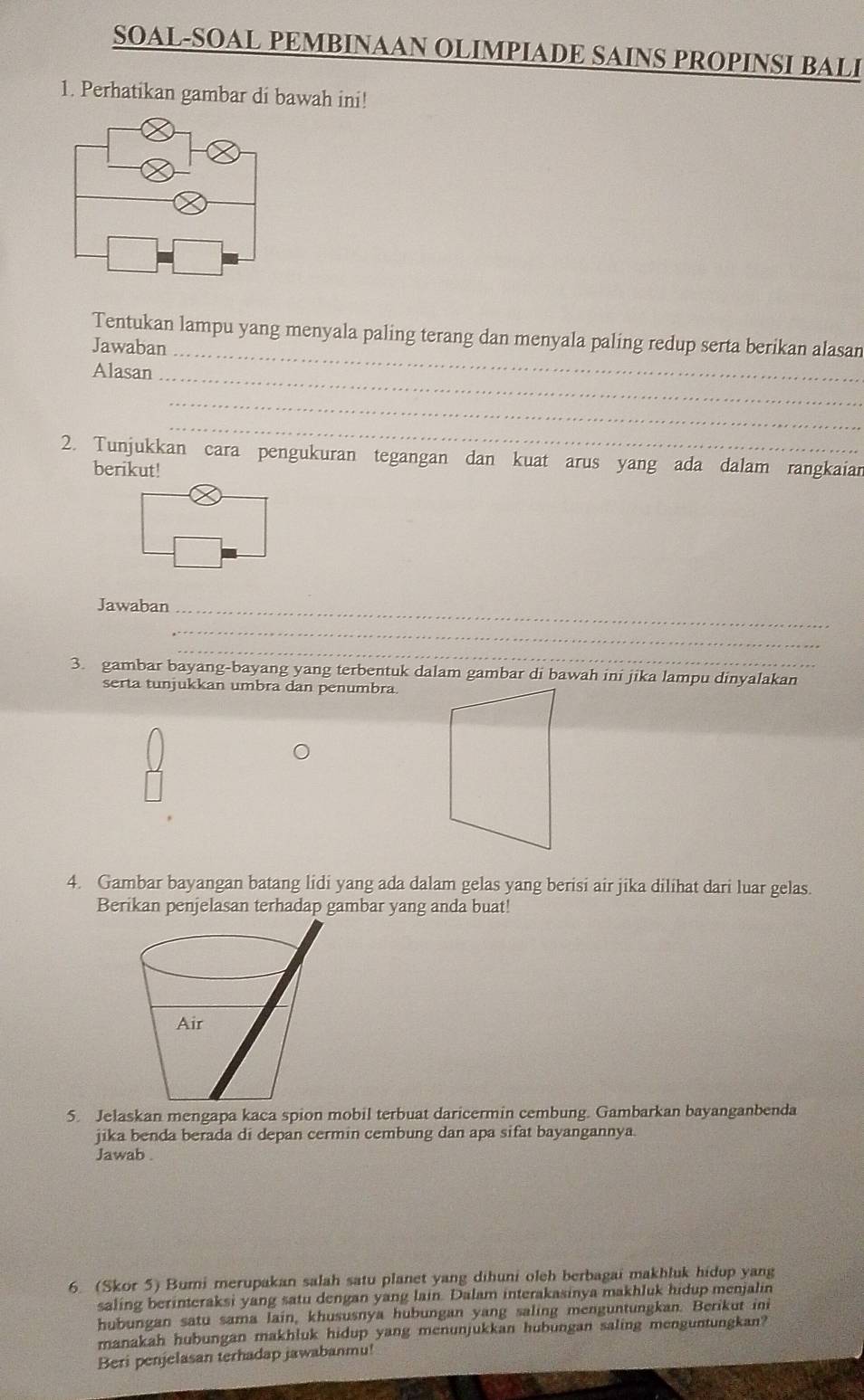 SOAL-SOAL PEMBINAAN OLIMPIADE SAINS PROPINSI BALI 
1. Perhatikan gambar di bawah ini! 
Tentukan lampu yang menyala paling terang dan menyala paling redup serta berikan alasan 
Jawaban_ 
Alasan_ 
_ 
_ 
2. Tunjukkan cara pengukuran tegangan dan kuat arus yang ada dalam rangkaian 
berikut! 
Jawaban_ 
_ 
_ 
3. gambar bayang-bayang yang terbentuk dalam gambar di bawah ini jika lampu dinyalakan 
serta tunjukkan umbra dan penumbra. 
4. Gambar bayangan batang lidi yang ada dalam gelas yang berisi air jika dilihat dari luar gelas. 
5. Jelaskan mengapa kaca spion mobil terbuat daricermin cembung. Gambarkan bayanganbenda 
jika benda berada di depan cermin cembung dan apa sifat bayangannya. 
Jawab . 
6. (Skor 5) Bumi merupakan salah satu planet yang dihuni oleh berbagai makhluk hidup yang 
saling berinteraksi yang satu dengan yang lain. Dalam interakasinya makhluk hidup menjalin 
hubungan satu sama lain, khususnya hubungan yang saling menguntungkan. Berikut ini 
manakah hubungan makhluk hidup yang menunjukkan hubungan saling menguntungkan? 
Beri penjelasan terhadap jawabanmu!