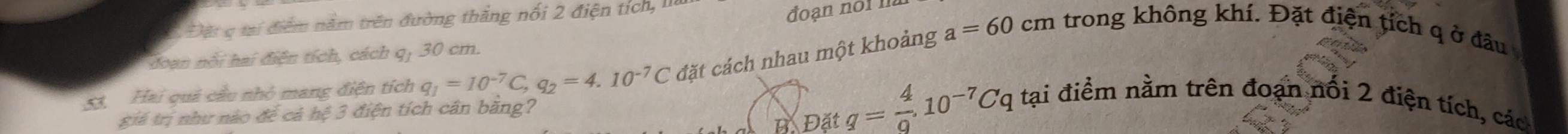 Đặt c tại điểm năm trên đường thắng nổi 2 điện tích, II 
đoạn noil 
doan nổi hai điện tích, cách q, 30 cm. 
53 Hai quả cầu nhỏ mang điện tích q_1=10^(-7)C, q_2=4.10^(-7)C đặt cách nhau một khoảng a=60cm trong không khí. Đặt điện tích q ở đầu 
BE O_2 71 q= 4/9 .10^(-7)Cq tại điểm nằm trên đoạn nổi 2 điện tích, các 
giá trị như nào để cả hc^2 3 điện tích cân băng?