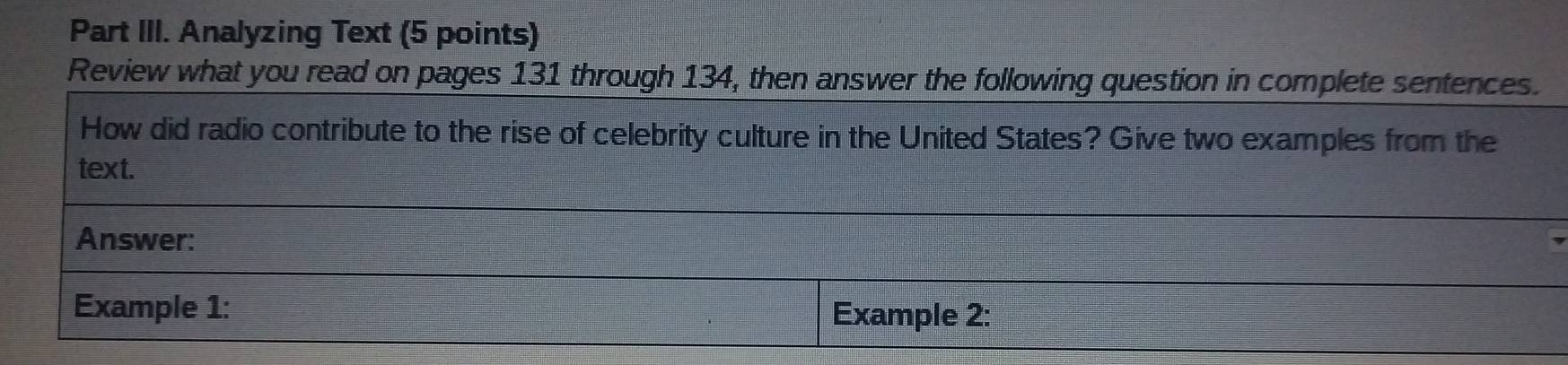 Part III. Analyzing Text (5 points) 
Review what you read on pages 131 through 134, then answer the following question in complete sentences. 
How did radio contribute to the rise of celebrity culture in the United States? Give two examples from the 
text. 
Answer: 
Example 1: Example 2: