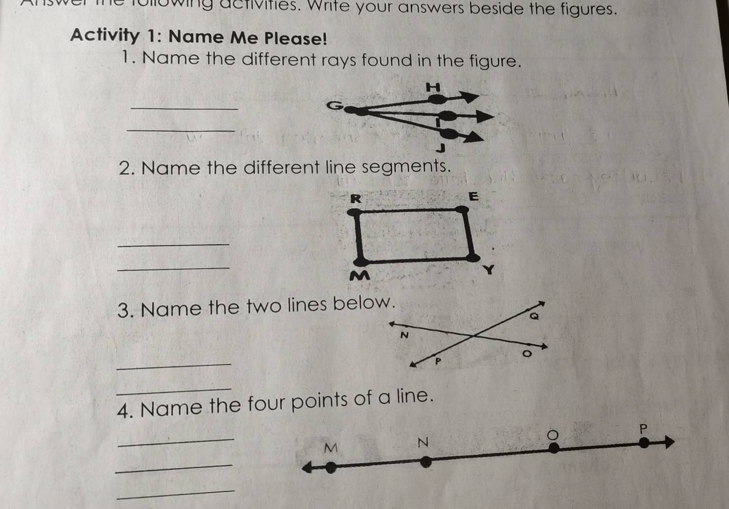 following activities. Write your answers beside the figures. 
Activity 1: Name Me Please! 
1. Name the different rays found in the figure.
H
_ 
_ 
2. Name the different line segments. 
_ 
_ 
3. Name the two lines below. 
_ 
_ 
4. Name the four points of a line. 
_ 
。
P
M
N
_ 
_