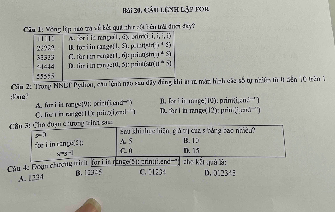 CÂU LỆNH LẠP FOR
1: Vòng lặp nào trả về kết quả như cột bên trái dưới đây?
Câu 2: Trong NNLT Python, câu lệnh nin ra màn hình các số tự nhiên từ 0 đến 10 trên 1
dòng?
A. for i in range(9): print(i,end=") B. for i in range(10): print(i,end=")
C. for i in range(11): print(i,end=") D. for i in range(12): print(i,end=")
nh sau:
B. 12345 C. 01234 D. 012345
A. 1234