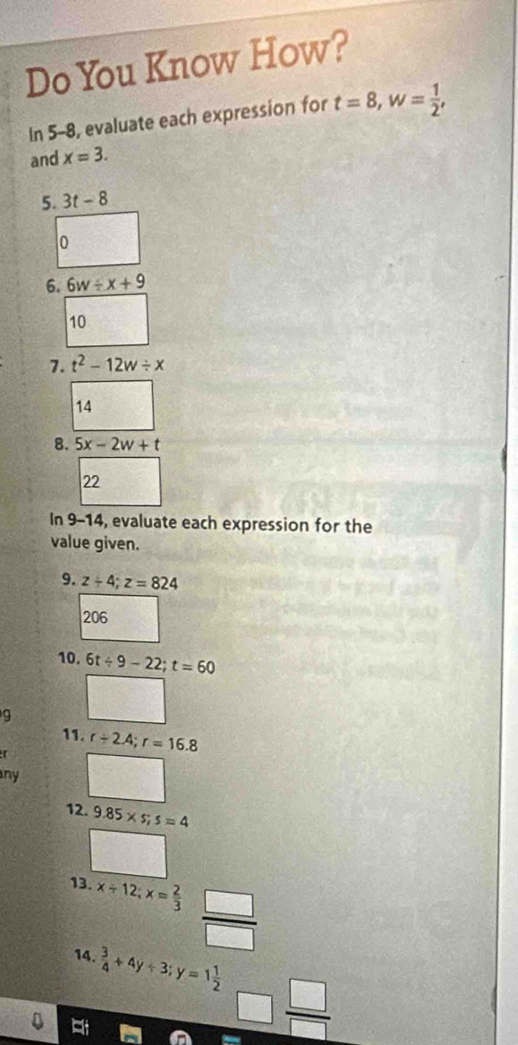 Do You Know How? 
In 5-8, evaluate each expression for t=8, w= 1/2 , 
and x=3. 
5. 3t-8
0 
6. 6w/ x+9
10 
7. t^2-12w/ x
14 
8. 5x-2w+t
22 
In 9-14, evaluate each expression for the 
value given. 
9. z+4; z=824
206 
10. 6t/ 9-22; t=60
9 
11. 
[ r/ 2.4; r=16.8
ny 
12. 9.85* s; s=4
13. x/ 12; x= 2/3   □ /□   
14.  3/4 +4y/ 3; y=1 1/2  overline 