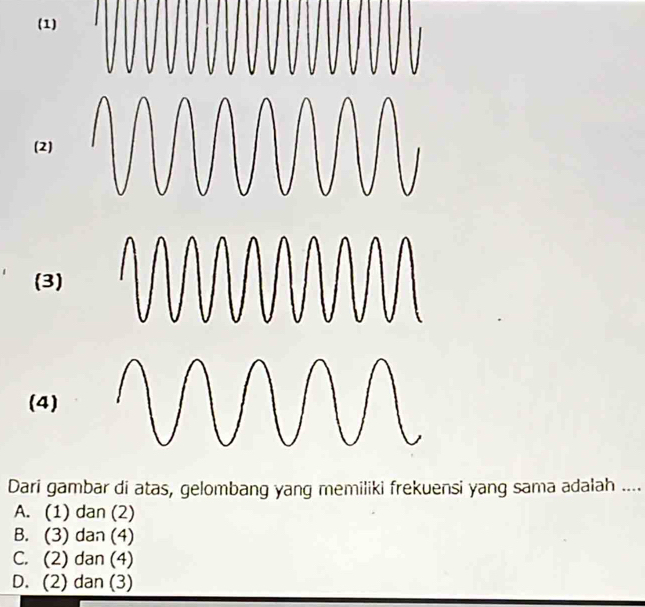 (1)
(2)
(3)
(4)
Dari gambar di atas, gelombang yang memiliki frekuensi yang sama adalah ....
A. (1) dan (2)
B. (3) dan (4)
C. (2) dan (4)
D. (2) dan (3)