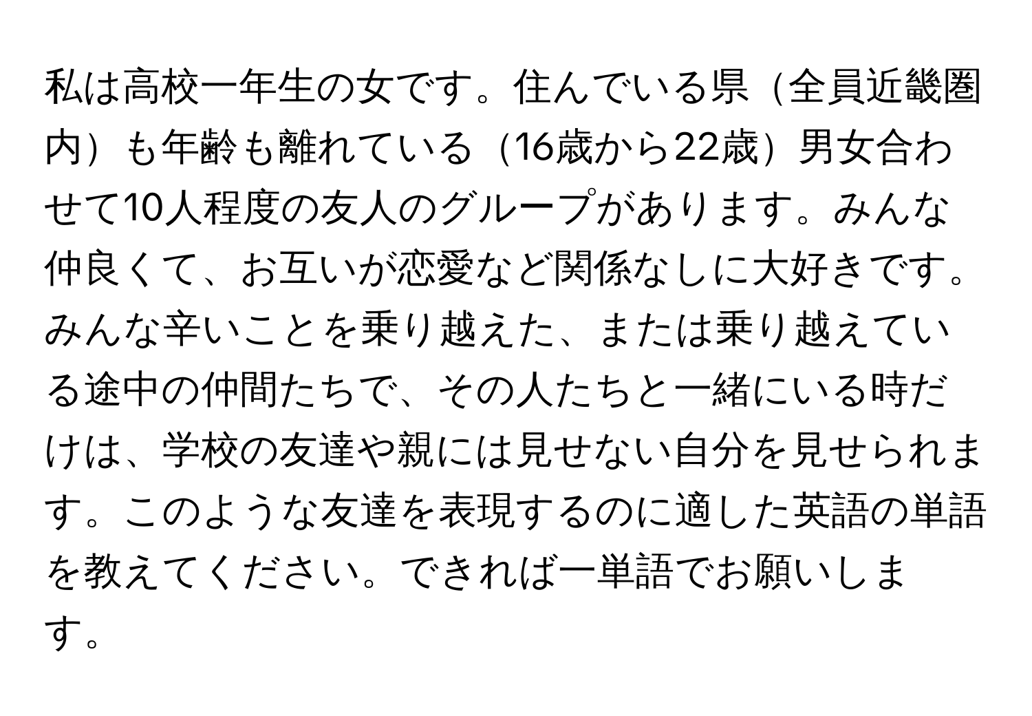 私は高校一年生の女です。住んでいる県全員近畿圏内も年齢も離れている16歳から22歳男女合わせて10人程度の友人のグループがあります。みんな仲良くて、お互いが恋愛など関係なしに大好きです。みんな辛いことを乗り越えた、または乗り越えている途中の仲間たちで、その人たちと一緒にいる時だけは、学校の友達や親には見せない自分を見せられます。このような友達を表現するのに適した英語の単語を教えてください。できれば一単語でお願いします。