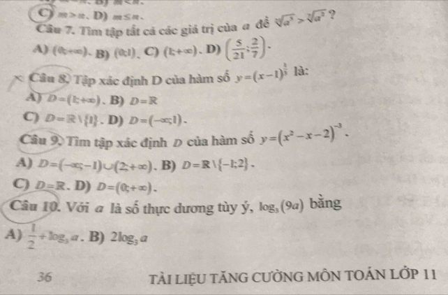 100<80</tex> 
C m>m>| D) m≤ n
Câu 7. Tìm tập tất cá các giá trị của # đề sqrt[n](a^5)>sqrt[7](a^2) ?
A) (complement _U+∈fty ).B)(complement _UI) C) (k+∈fty ). D) ( 5/21 : 2/7 ). 
* Câu 8, Tập xác định D của hàm số y=(x-1)^ 2/3  là:
A) D=(k+∈fty ). B) D=R
C) D=R/ 1. D) D=(-∈fty ,1). 
Câu 9, Tìm tập xác định Đ của hàm số y=(x^2-x-2)^-3.
A) D=(-∈fty ,-1)∪ (2,+∈fty ) . B) D=R∪  -1;2.
C) D=R. D) D=(0,+∈fty ). 
Câu 10. Với a là số thực dương tùy ý, log _3(9a) bǎng
A)  1/2 +log _3a. B) 2log _3a
36 TÀI LIệU TÃNG CƯỜNG MÔN TOÁN LỚP 11