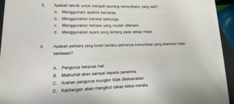 Apakah teknik untuk menjadi seorang komunikator yang baik?
A. Menggumam apabila bercakap.
b. Menggunakan bahasa berbunga.
c. Menggunakan bahasa yang mudah difahami.
d. Menggunakan suara yang lantang pada setiap masa.
9. Apakah perkara yang boleh berlaku sekiranya komunikasi yang dilakukan tidak
berkesan ?
A. Pengurus berpuas hati.
B. Maklumat akan sampai kepada penerma.
C. Arahan pengurus mungkin tidak dilaksanakan.
D. Kakitangan akan mengikut cakap ketua mereka.