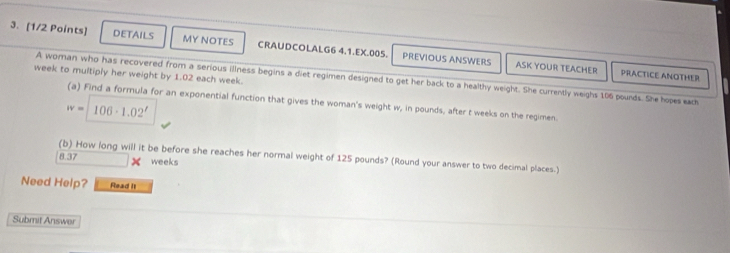 DETAILS MY NOTES CRAUDCOLALG6 4.1.EX.005. PREVIOUS ANSWERS 
ASK YOUR TEACHER PRACTICE ANOTHER
week to multiply her weight by 1.02 each week. 
A woman who has recovered from a serious illness begins a diet regimen designed to get her back to a healthy weight. She currently weighs 106 pounds. She hopes exch 
(a) Find a formula for an exponential function that gives the woman's weight w, in pounds, after t weeks on the regimen
iv= | 106· 1.02^t
(b) How long will it be before she reaches her normal weight of 125 pounds? (Round your answer to two decimal places.)
8.37 weeks
Need Help? Read It 
Submit Answer