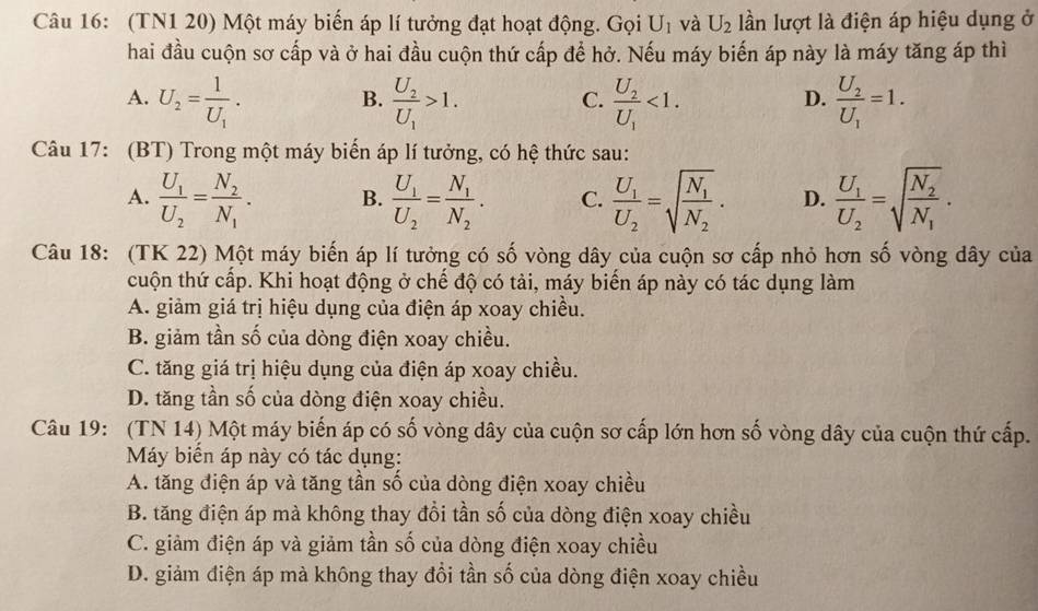 (TN1 20) Một máy biến áp lí tưởng đạt hoạt động. Gọi U_1 và U_2 lần lượt là điện áp hiệu dụng ở
hai đầu cuộn sơ cấp và ở hai đầu cuộn thứ cấp để hở. Nếu máy biến áp này là máy tăng áp thì
A. U_2=frac 1U_1. frac U_2U_1>1. frac U_2U_1<1. frac U_2U_1=1.
B.
C.
D.
Câu 17: (BT) Trong một máy biển áp lí tưởng, có hệ thức sau:
A. frac U_1U_2=frac N_2N_1. B. frac U_1U_2=frac N_1N_2. C. frac U_1U_2=sqrt(frac N_1)N_2. D. frac U_1U_2=sqrt(frac N_2)N_1.
Câu 18: (TK 22) Một máy biến áp lí tưởng có số vòng dây của cuộn sơ cấp nhỏ hơn số vòng dây của
cuộn thứ cấp. Khi hoạt động ở chế độ có tải, máy biến áp này có tác dụng làm
A. giảm giá trị hiệu dụng của điện áp xoay chiều.
B. giảm tần số của dòng điện xoay chiều.
C. tăng giá trị hiệu dụng của điện áp xoay chiều.
D. tăng tần số của dòng điện xoay chiều.
Câu 19: (TN 14) Một máy biến áp có số vòng dây của cuộn sơ cấp lớn hơn số vòng dây của cuộn thứ cấp.
Máy biển áp này có tác dụng:
A. tăng điện áp và tăng tần số của dòng điện xoay chiều
B. tăng điện áp mà không thay đổi tần số của dòng điện xoay chiều
C. giảm điện áp và giảm tần số của dòng điện xoay chiều
D. giảm điện áp mà không thay đổi tần số của dòng điện xoay chiều