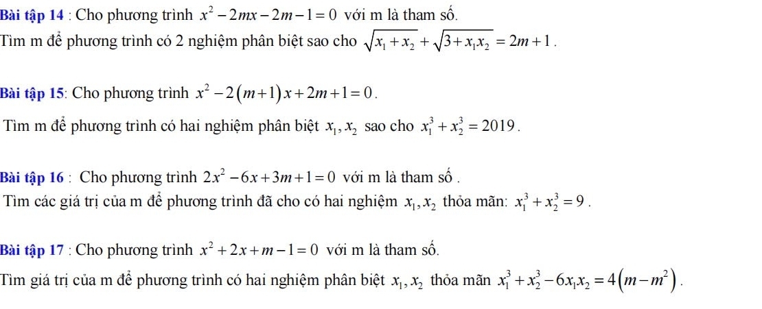 Bài tập 14 : Cho phương trình x^2-2mx-2m-1=0 với m là tham số. 
Tìm m để phương trình có 2 nghiệm phân biệt sao cho sqrt(x_1)+x_2+sqrt(3+x_1)x_2=2m+1. 
Bài tập 15: Cho phương trình x^2-2(m+1)x+2m+1=0. 
Tìm m để phương trình có hai nghiệm phân biệt x_1, x_2 sao cho x_1^(3+x_2^3=2019. 
Bài tập 16 : Cho phương trình 2x^2)-6x+3m+1=0 với m là tham shat o. 
Tìm các giá trị của m để phương trình đã cho có hai nghiệm x_1, x_2 thỏa mãn: x_1^(3+x_2^3=9. 
Bài tập 17 : Cho phương trình x^2)+2x+m-1=0 với m là tham shat o. 
Tìm giá trị của m để phương trình có hai nghiệm phân biệt x_1, x_2 thỏa mãn x_1^(3+x_2^3-6x_1)x_2=4(m-m^2).