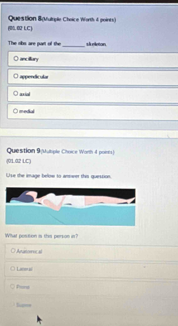 Question 8(Multiple Choice Worth 4 points)
(01.02 LC)
The ribs are part of the_ skeleton.
ancillary
appendicular
axial
medial
Question 9(Multiple Choice Worth 4 points)
(01.02 LC)
Use the image below to answer this question.
What position is this person in?
Anatomic al
Lateral
Proing
Supme