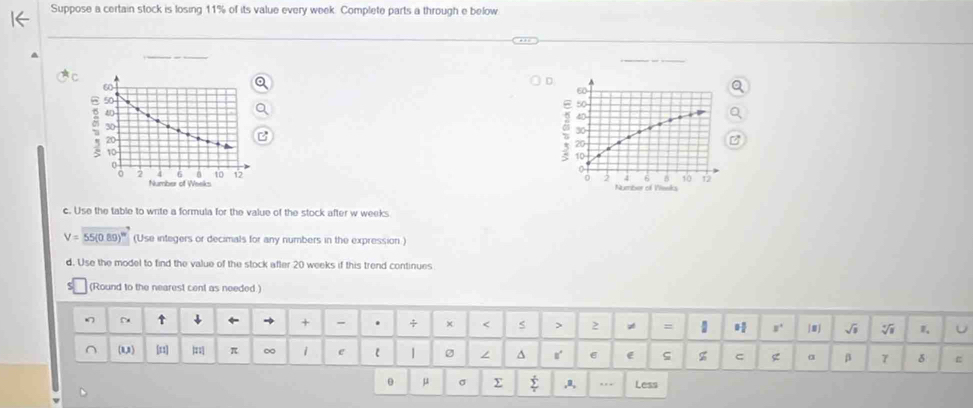 Suppose a certain stock is losing 11% of its value every week. Complete parts a through e below 
D
60
50
40
30
20
10
0 2 4 6 B 10 12
Number of Veeks 
c. Use the table to write a formula for the value of the stock after w weeks
V=55(0.89)^w (Use integers or decimals for any numbers in the expression ) 
d. Use the model to find the value of the stock after 20 weeks if this trend continues 
(Round to the nearest cent as needed.) 
↑ ↓ ← → + - . 2 = 1 s' |mj √i V U 
(13) [11] |: π ∞ 1 e 1 ∠ ^ r' e ς z C g β 7 δ ε
θ μ σ Σ ,a, … Less