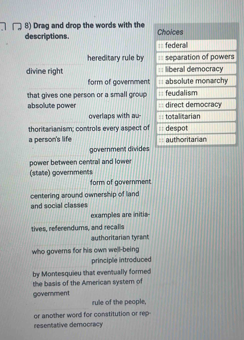 Drag and drop the words with the 
descriptions. 
hereditary rule by 
divine right 
form of government 
that gives one person or a small group 
absolute power 
overlaps with au- 
thoritarianism; controls every aspect of 
a person's life 
government divides 
power between central and lower 
(state) governments 
form of government. 
centering around ownership of land 
and social classes 
examples are initia- 
tives, referendums, and recalls 
authoritarian tyrant 
who governs for his own well-being 
principle introduced 
by Montesquieu that eventually formed 
the basis of the American system of 
government 
_ 
rule of the people, 
or another word for constitution or rep- 
resentative democracy