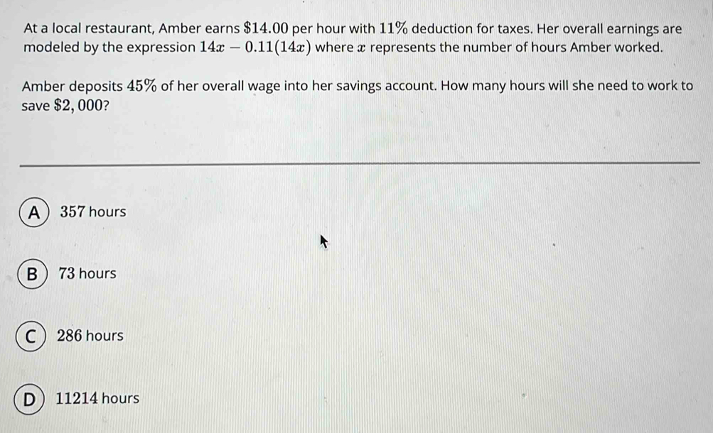 At a local restaurant, Amber earns $14.00 per hour with 11% deduction for taxes. Her overall earnings are
modeled by the expression 14x-0.11(14x) where x represents the number of hours Amber worked.
Amber deposits 45% of her overall wage into her savings account. How many hours will she need to work to
save $2, 000?
A 357 hours
B  73 hours
C 286 hours
D 11214 hours