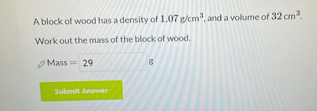 A block of wood has a density of 1.07g/cm^3 , and a volume of 32cm^3. 
Work out the mass of the block of wood. 
Mass =29 g
Submit Answer