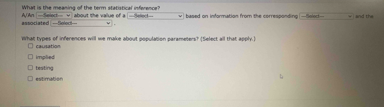 What is the meaning of the term statistical inference?
A/An [---Select--- about the value of a ===Select based on information from the corresponding ===Select===
associated ---Select and the
What types of inferences will we make about population parameters? (Select all that apply.)
causation
implied
testing
estimation