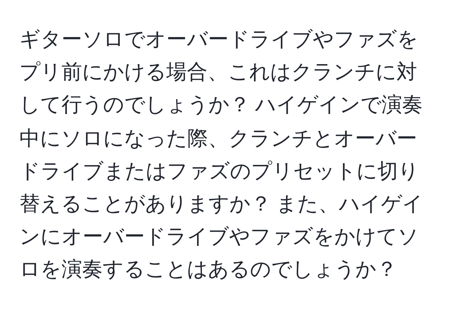 ギターソロでオーバードライブやファズをプリ前にかける場合、これはクランチに対して行うのでしょうか？ ハイゲインで演奏中にソロになった際、クランチとオーバードライブまたはファズのプリセットに切り替えることがありますか？ また、ハイゲインにオーバードライブやファズをかけてソロを演奏することはあるのでしょうか？