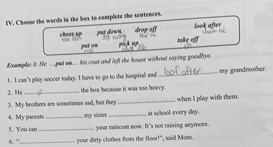 Choose the words in the box to complete the sentences.
cheer, up put down drop off look after
put on pick up take off
Example: 0. He ....put on.... his coat and left the house without saying goodbye.
1. I can’t play soccer today. I have to go to the hospital and _my grandmother.
2. He _the box because it was too heavy.
3. My brothers are sometimes sad, but they _when I play with them.
4. My parents _my sister _at school every day.
5. You can _your raincoat now. It’s not raining anymore.
6、“_ your dirty clothes from the floor!”, said Mom.