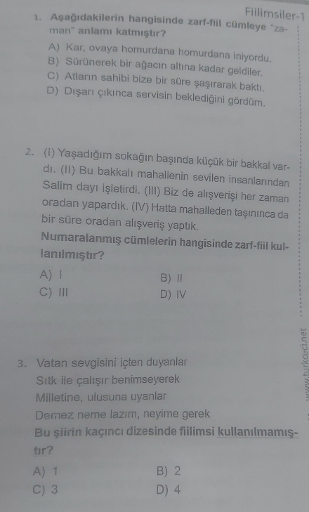 Fiilimsiler-1
1. Aşağıdakilerin hangisinde zarf-fiil cümleye ''za-
man" aniamı katmıştır?
A) Kar, ovaya homurdana homurdana iniyordu.
B) Sürünerek bir ağacın altına kadar geldiler.
C) Atların sahibi bize bir süre şaşırarak baktı.
D) Dışarı çıkınca servisin beklediğini gördüm.
2. (1) Yaşadığım sokağın başında küçük bir bakkal var-
dı. (II) Bu bakkalı mahallenin sevilen insanlarından
Salim dayı işletirdi. (III) Biz de alışverişi her zaman
oradan yapardık. (IV) Hatta mahalleden taşınınca da
bir süre oradan alışveriş yaptık.
Numaralanmış cümlelerin hangisinde zarf-fiil kul-
lanılmıştır?
A) Ⅰ B)Ⅱ
C)Ⅲ D) IV
3. Vatan sevgisini içten duyanlan
Sitk ile çalışır benimseyerek
Milletine, ulusuna uyanlar
÷
Demez neme lazım, neyime gerek
Bu şiirin kaçıncı dizesinde fillimsi kullanılmamış-
tır?
A) 1 B 2
C) 3 D) 4