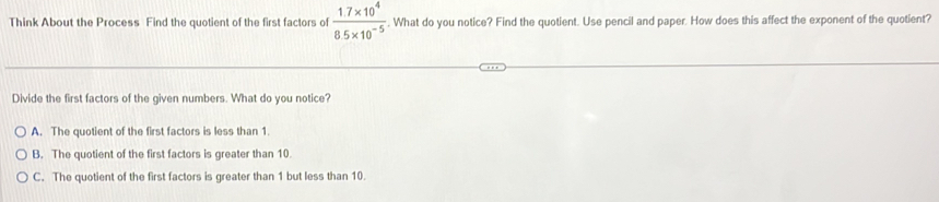 Think About the Process Find the quotient of the first factors of  (1.7* 10^4)/8.5* 10^(-5) . What do you notice? Find the quotient. Use pencil and paper. How does this affect the exponent of the quotient?
Divide the first factors of the given numbers. What do you notice?
A. The quotient of the first factors is less than 1.
B. The quotient of the first factors is greater than 10.
C. The quotient of the first factors is greater than 1 but less than 10.