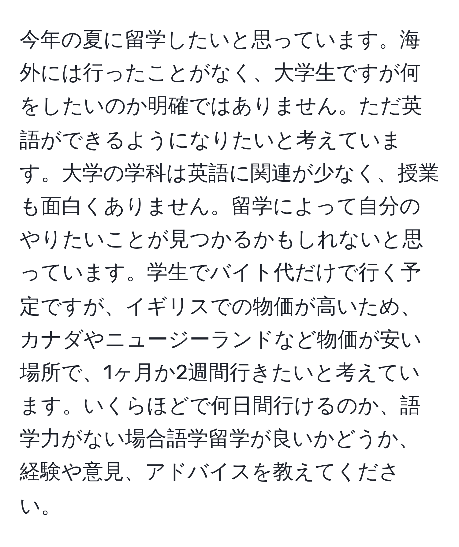 今年の夏に留学したいと思っています。海外には行ったことがなく、大学生ですが何をしたいのか明確ではありません。ただ英語ができるようになりたいと考えています。大学の学科は英語に関連が少なく、授業も面白くありません。留学によって自分のやりたいことが見つかるかもしれないと思っています。学生でバイト代だけで行く予定ですが、イギリスでの物価が高いため、カナダやニュージーランドなど物価が安い場所で、1ヶ月か2週間行きたいと考えています。いくらほどで何日間行けるのか、語学力がない場合語学留学が良いかどうか、経験や意見、アドバイスを教えてください。