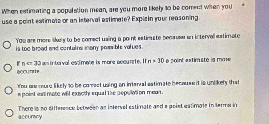 When estimating a population mean, are you more likely to be correct when you
use a point estimate or an interval estimate? Explain your reasoning.
You are more likely to be correct using a point estimate because an interval estimate
is too broad and contains many possible values.
If n an interval estimate is more accurate. If n>30 a point estimate is more
accurate.
You are more likely to be correct using an interval estimate because it is unlikely that
a point estimate will exactly equal the population mean.
There is no difference between an interval estimate and a point estimate in terms in
accuracy.