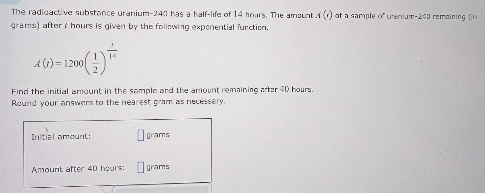 The radioactive substance uranium- 240 has a half-life of 14 hours. The amount A(t) of a sample of uranium- 240 remaining (in
grams) after t hours is given by the following exponential function.
A(t)=1200beginpmatrix  1/2 end(pmatrix)^(frac t)14
Find the initial amount in the sample and the amount remaining after 40 hours. 
Round your answers to the nearest gram as necessary. 
Initial amount: grams
Amount after 40 hours : grams