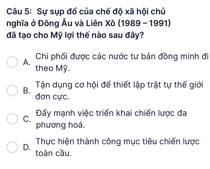 Sự sụp đổ của chế độ xã hội chủ
nghĩa ở Đông Âu và Liên Xô (1989 - 1991)
đã tạo cho Mỹ lợi thế nào sau đây?
Chi phối được các nước tư bản đồng minh đi
A.
theo Mỹ.
Tận dụng cơ hội để thiết lập trật tự thế giới
B.
đơn cực.
Đẩy mạnh việc triển khai chiến lược đa
C.
phương hoá.
Thực hiện thành công mục tiêu chiến lược
D.
toàn cầu.