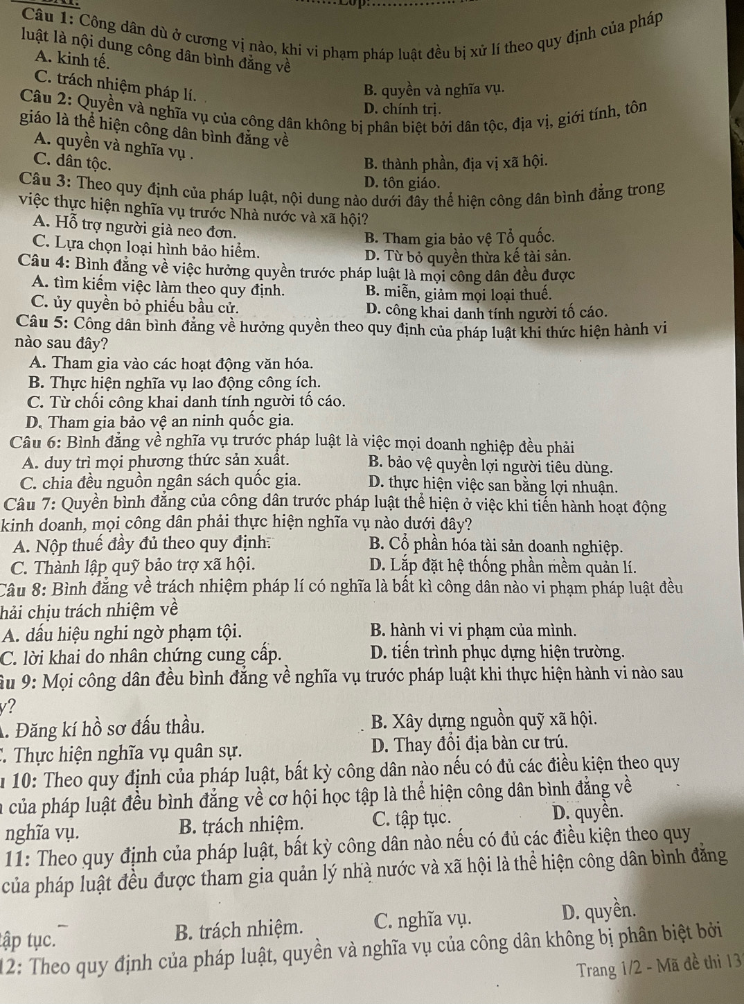 Công dân dù ở cương vị nào, khi vi phạm pháp luật đều bị xử lí theo quy định của pháp
luật là nội dung công dân bình đẳng về
A. kinh tế.
C. trách nhiệm pháp lí.
B. quyền và nghĩa vụ.
Câu 2: Quyền và nghĩa vụ của công dân không bị phân biệt bởi dân tộc, địa vị, giới tính, tôn
D. chính trị.
giáo là thể hiện công dân bình đẳng về
A. quyền và nghĩa vụ .
C. dân tộc. B. thành phần, địa vị xã hội.
D. tôn giáo.
Câu 3: Theo quy định của pháp luật, nội dung nào dưới đây thể hiện công dân bình đẳng trong
việc thực hiện nghĩa vụ trước Nhà nước và xã hội?
A. Hỗ trợ người già neo đơn.
B. Tham gia bảo vệ Tổ quốc.
C. Lựa chọn loại hình bảo hiểm.
D. Từ bỏ quyền thừa kế tài sản.
Câu 4: Bình đẳng về việc hưởng quyền trước pháp luật là mọi công dân đều được
A. tìm kiếm việc làm theo quy định. B. miễn, giảm mọi loại thuế.
C. ủy quyền bỏ phiếu bầu cử. D. công khai danh tính người tố cáo.
Câu 5: Công dân bình đẳng về hưởng quyền theo quy định của pháp luật khi thức hiện hành vi
nào sau đây?
A. Tham gia vào các hoạt động văn hóa.
B. Thực hiện nghĩa vụ lao động công ích.
C. Từ chối công khai danh tính người tố cáo.
D. Tham gia bảo vệ an ninh quốc gia.
Câu 6: Bình đẳng về nghĩa vụ trước pháp luật là việc mọi doanh nghiệp đều phải
A. duy trì mọi phương thức sản xuất. B. bảo vệ quyền lợi người tiêu dùng.
C. chia đều nguồn ngân sách quốc gia. D. thực hiện việc san bằng lợi nhuận.
Câu 7: Quyền bình đẳng của công dân trước pháp luật thể hiện ở việc khi tiến hành hoạt động
kinh doanh, mọi công dân phải thực hiện nghĩa vụ nào dưới đây?
A. Nộp thuế đầy đủ theo quy định. B. Cổ phần hóa tài sản doanh nghiệp.
C. Thành lập quỹ bảo trợ xã hội. D. Lắp đặt hệ thống phần mềm quản lí.
Câu 8: Bình đẳng về trách nhiệm pháp lí có nghĩa là bất kì công dân nào vi phạm pháp luật đều
hải chịu trách nhiệm về
A. dấu hiệu nghi ngờ phạm tội. B. hành vi vi phạm của mình.
C. lời khai do nhân chứng cung cấp. D. tiến trình phục dựng hiện trường.
u 9: Mọi công dân đều bình đẳng về nghĩa vụ trước pháp luật khi thực hiện hành vi nào sau
v?
A. Đăng kí hồ sơ đấu thầu. B. Xây dựng nguồn quỹ xã hội.
C. Thực hiện nghĩa vụ quân sự. D. Thay đổi địa bàn cư trú.
10: Theo quy định của pháp luật, bất kỳ công dân nào nếu có đủ các điều kiện theo quy
a của pháp luật đều bình đẳng về cơ hội học tập là thể hiện công dân bình đẳng về
nghĩa vụ. B. trách nhiệm. C. tập tục. D. quyền.
11: Theo quy định của pháp luật, bất kỳ công dân nào nếu có đủ các điều kiện theo quy
của pháp luật đều được tham gia quản lý nhà nước và xã hội là thể hiện công dân bình đăng
tập tục. B. trách nhiệm. C. nghĩa vụ. D. quyền.
12: Theo quy định của pháp luật, quyền và nghĩa vụ của công dân không bị phân biệt bởi
Trang 1/2 - Mã đề thi 131