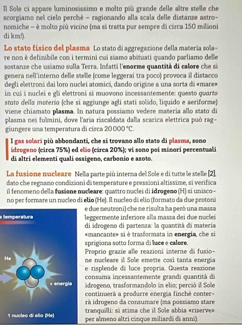 Sole ci appare luminosissimo e molto più grande delle altre stelle che
scorgiamo nel cielo perché - ragionando alla scala delle distanze astro-
nomiche - è molto più vicino (ma si tratta pur sempre di circa 150 milioni
di km!).
Lo stato fisico del plasma Lo stato di aggregazione della materia sola-
re non è definibile con i termini cui siamo abituati quando parlíamo delle
sostanze che usiamo sulla Terra. Infatti l'enorme quantità di calore che si
genera nell'interno delle stelle (come leggeraí tra poco) provoca il distacco
degli elettroni dai loro nuclei atomici, dando origine a una sorta di «mare»
in cui í nuclei e gli elettroni si muovono incessantemente: questo quarto
stato della materia (che si aggiunge agli stati solído, liquído e aeriforme)
viene chiamato plasma. In natura possiamo vedere materia allo stato di
plasma nei fulmini, dove l'aria riscaldata dalla scarica elettrica può rag-
giungere una temperatura dì circa 20000°C.
I gas solari più abbondanti, che si trovano allo stato di plasma, sono
idrogeno (circa 75%) ed elio (circa 20%); vi sono poi minori percentuali
di altri elementi quali ossigeno, carbonio e azoto.
La fusione nucleare Nella parte più interna del Sole e di tutte le stelle [2],
dato che regnano condizioni di temperature e pressioní altissime, si verifica
il fenomeno della fusione nucleare: quattro nuclei di idrogeno (H) si unisco -
no per formare un nucleo di elio (He). Il nucleo di elio (formato da due protoni
e due neutroni) che ne risulta ha però una massa
temperaturaleggermente inferiore alla massa dei due nuclei
di idrogeno di partenza: la quantità di materia
«mancante» si è trasformata in energia, che si
sprigiona sotto forma di luce e calore.
Proprio grazie alle reazioni interne di fusio-
H
ne nucleare il Sole emette così tanta energia
e risplende di luce propría. Questa reazione
consuma incessantemente grandi quantità di
idrogeno, trasformandolo in elio; perciò il Sole
continuerà a produrre energia finché conter-
rà idrogeno da consumare (ma possiamo stare
tranquilli: si stima che il Sole abbia «riserve»
per almeno altri cinque miliardi di anni).